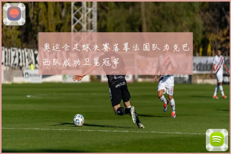 奥运会足球决赛落幕法国队力克巴西队成功卫冕冠军