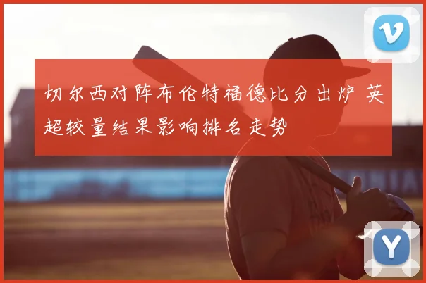 切尔西对阵布伦特福德比分出炉 英超较量结果影响排名走势