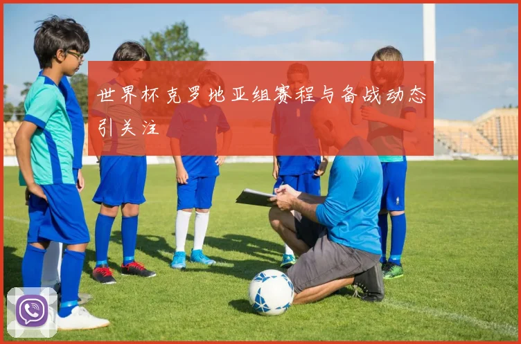 世界杯克罗地亚组赛程与备战动态引关注