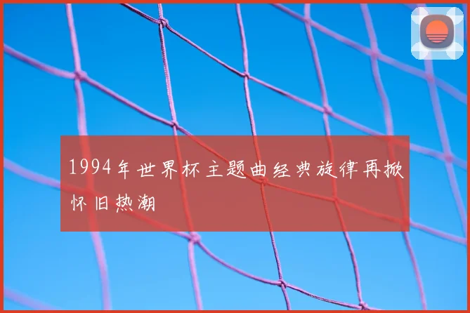 1994年世界杯主题曲经典旋律再掀怀旧热潮