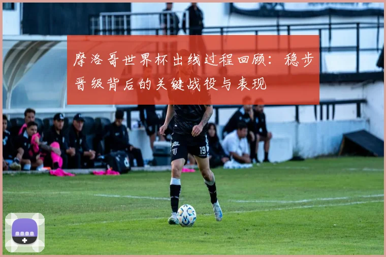 摩洛哥世界杯出线过程回顾:稳步晋级背后的关键战役与表现