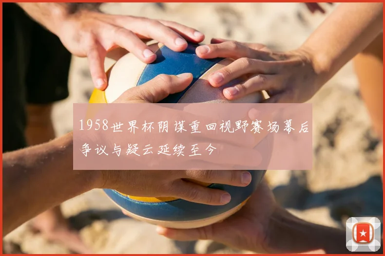 1958世界杯阴谋重回视野赛场幕后争议与疑云延续至今