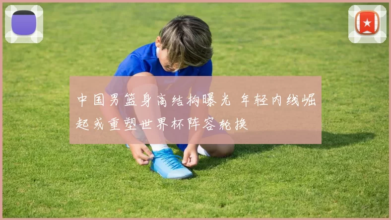 中国男篮身高结构曝光 年轻内线崛起或重塑世界杯阵容轮换
