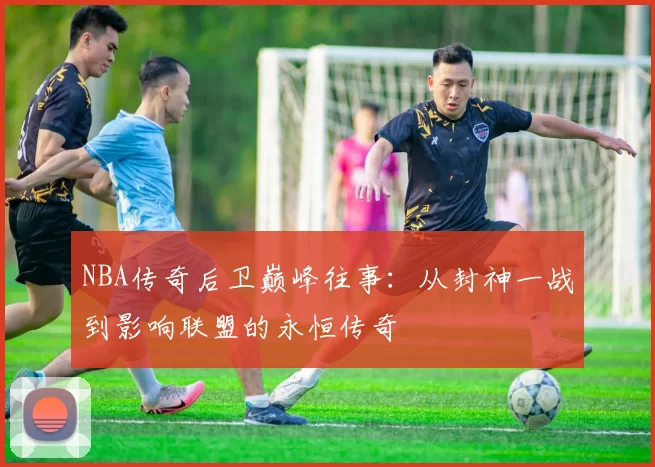 NBA传奇后卫巅峰往事：从封神一战到影响联盟的永恒传奇
