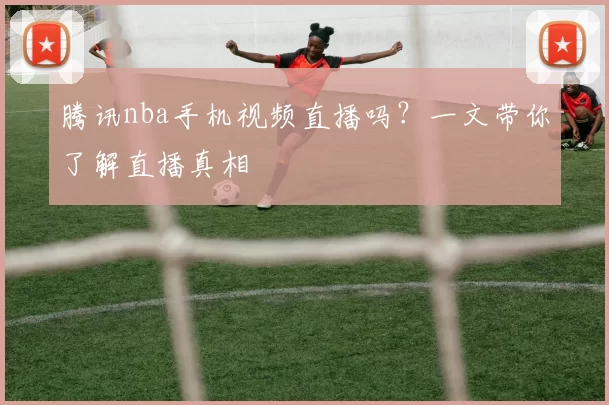 腾讯nba手机视频直播吗？一文带你了解直播真相