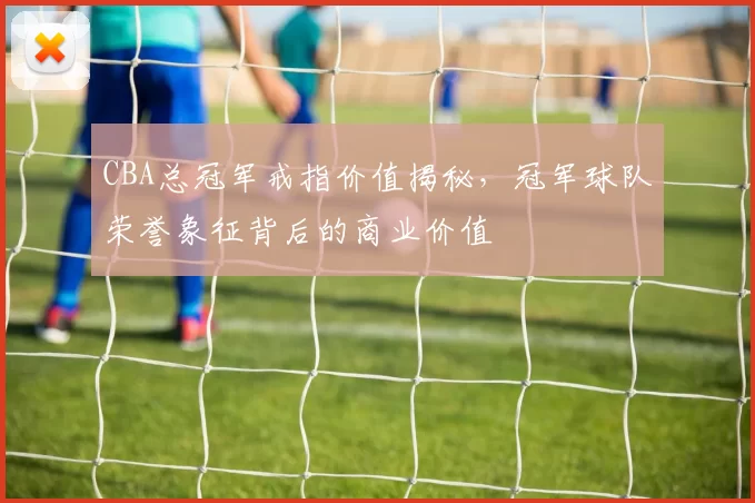 CBA总冠军戒指价值揭秘,冠军球队荣誉象征背后的商业价值