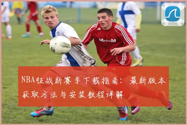 NBA征战新赛季下载指南：最新版本获取方法与安装教程详解