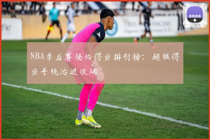 NBA季后赛场均得分排行榜：超级得分手统治进攻端