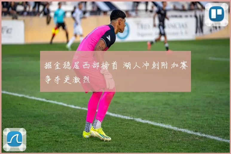 掘金稳居西部榜首 湖人冲刺附加赛争夺更激烈