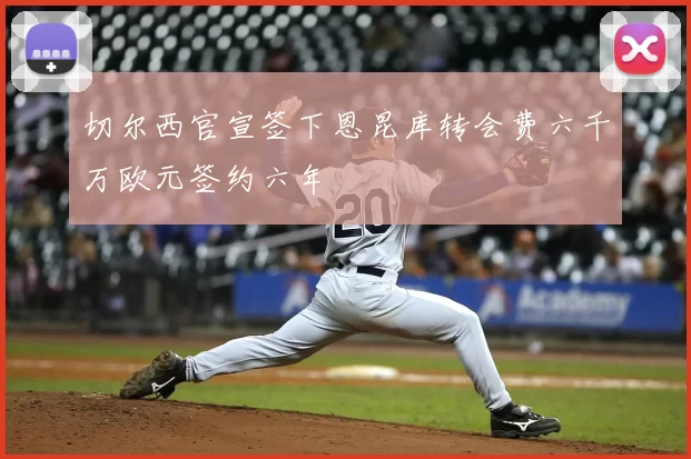 切尔西官宣签下恩昆库转会费六千万欧元签约六年