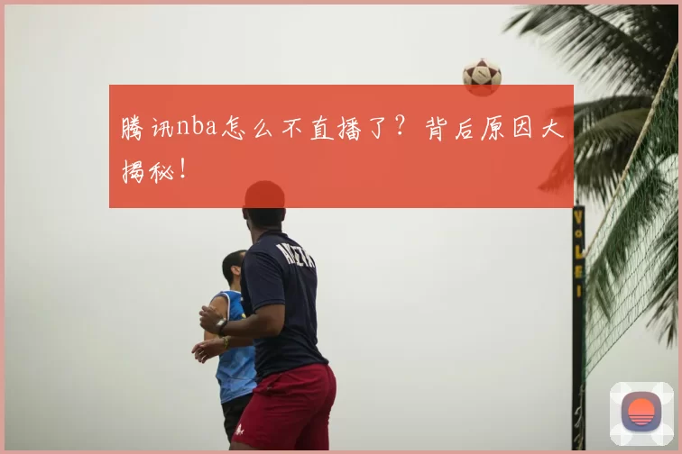 腾讯nba怎么不直播了？背后原因大揭秘！