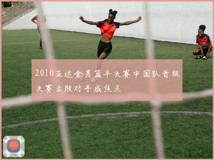 2010亚运会男篮半决赛中国队晋级决赛击败对手成焦点