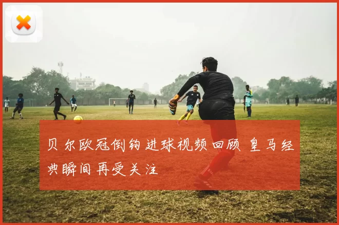 贝尔欧冠倒钩进球视频回顾 皇马经典瞬间再受关注