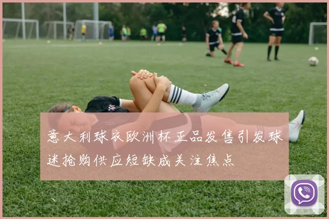 意大利球衣欧洲杯正品发售引发球迷抢购供应短缺成关注焦点