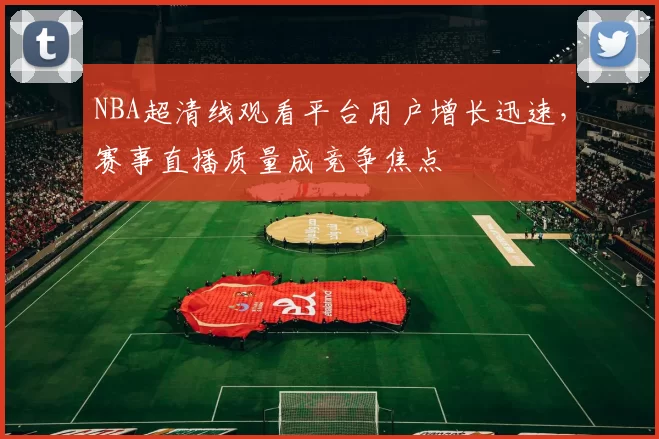 NBA超清线观看平台用户增长迅速,赛事直播质量成竞争焦点