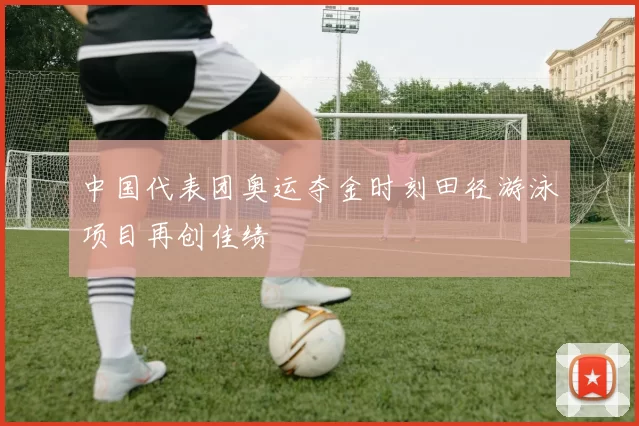 中国代表团奥运夺金时刻田径游泳项目再创佳绩