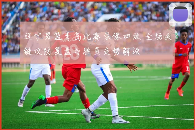 辽宁男篮青岛比赛录像回放 全场关键攻防复盘与胜负走势解读