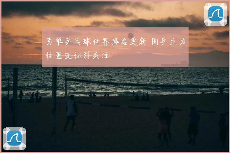 男单乒乓球世界排名更新 国乒主力位置变化引关注