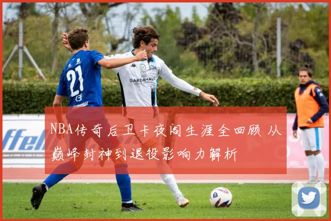 NBA传奇后卫卡夜阁生涯全回顾 从巅峰封神到退役影响力解析