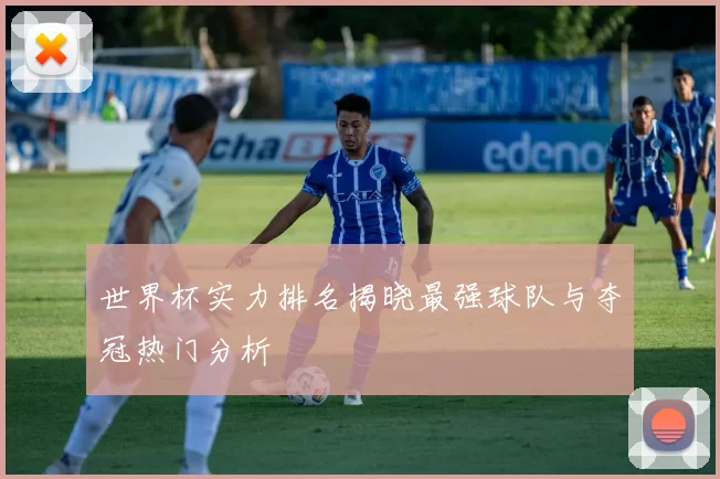 世界杯实力排名揭晓最强球队与夺冠热门分析