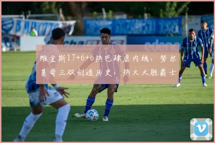 维金斯17+6+6热巴肆虐内线，努尔基奇三双创造历史，热火大胜爵士