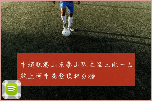 中超联赛山东泰山队主场三比一击败上海申花登顶积分榜