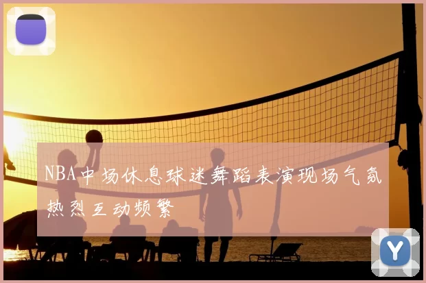 NBA中场休息球迷舞蹈表演现场气氛热烈互动频繁