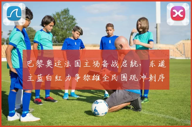 巴黎奥运法国主场备战启航，东道主蓝白红力争称雄全民围观冲刺序幕