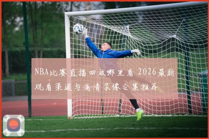 NBA比赛直播回放哪里看 2026最新观看渠道与高清录像合集推荐