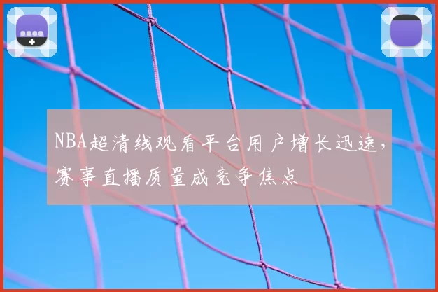 NBA超清线观看平台用户增长迅速，赛事直播质量成竞争焦点