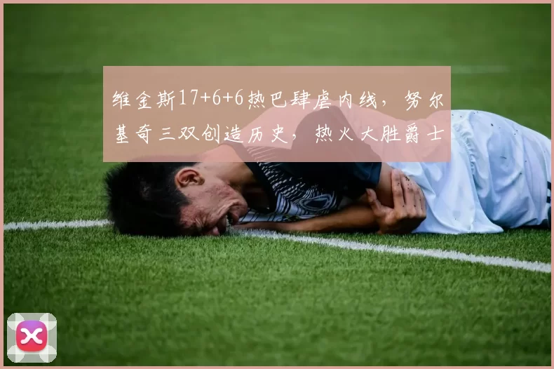 维金斯17+6+6热巴肆虐内线，努尔基奇三双创造历史，热火大胜爵士