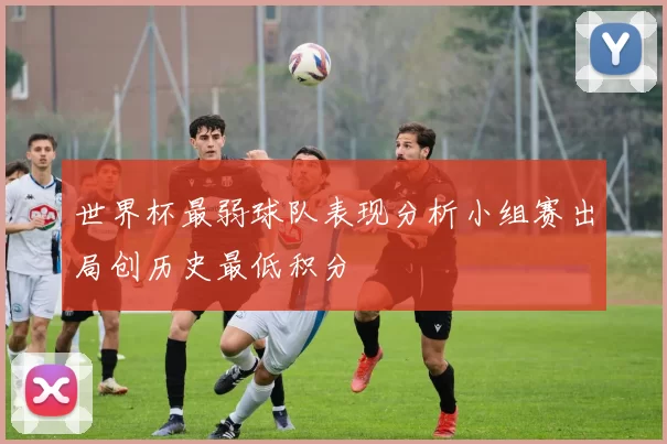 世界杯最弱球队表现分析小组赛出局创历史最低积分