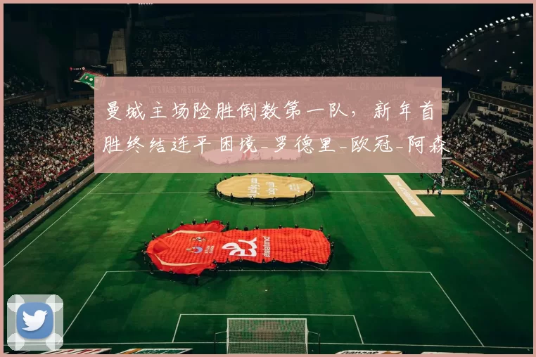 曼城主场险胜倒数第一队,新年首胜终结连平困境_罗德里_欧冠_阿森纳