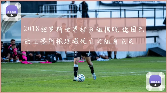2018俄罗斯世界杯分组揭晓 德国巴西上签阿根廷遇死亡之组看点足