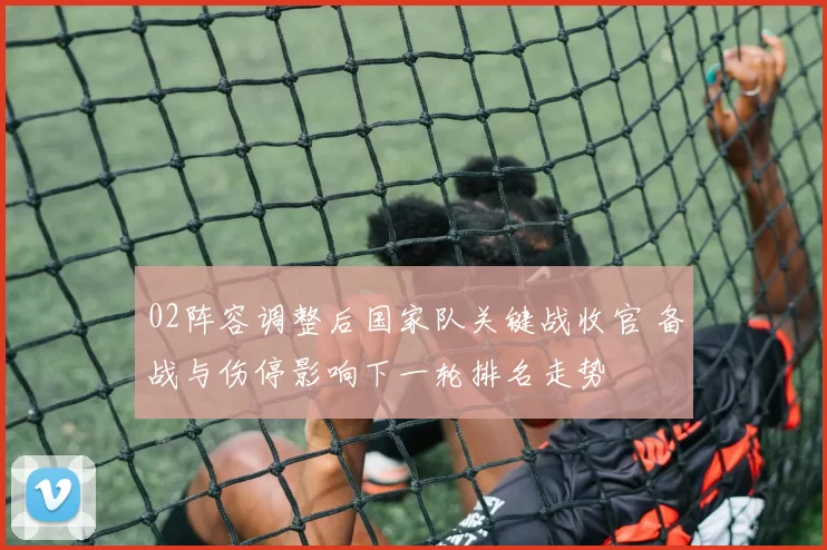 02阵容调整后国家队关键战收官 备战与伤停影响下一轮排名走势