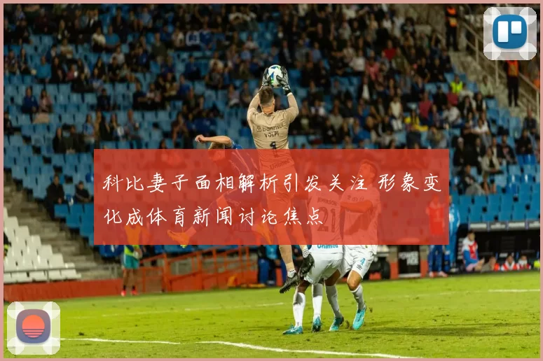 科比妻子面相解析引发关注 形象变化成体育新闻讨论焦点