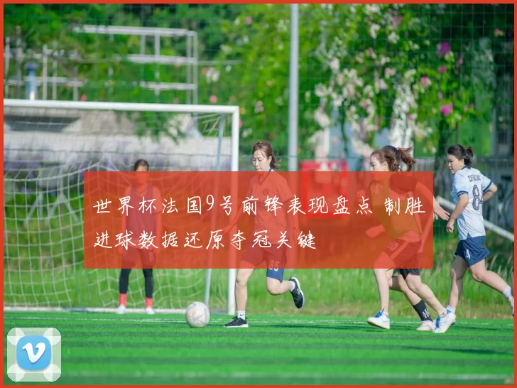 世界杯法国9号前锋表现盘点 制胜进球数据还原夺冠关键