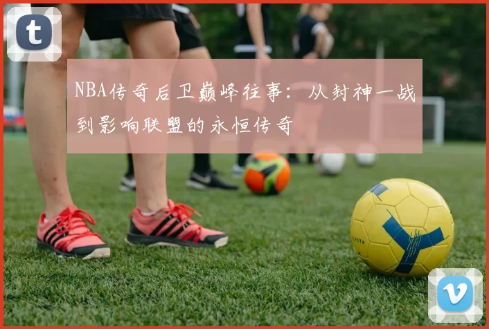 NBA传奇后卫巅峰往事：从封神一战到影响联盟的永恒传奇