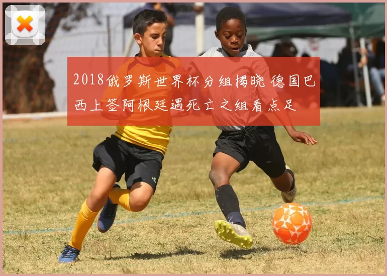 2018俄罗斯世界杯分组揭晓 德国巴西上签阿根廷遇死亡之组看点足