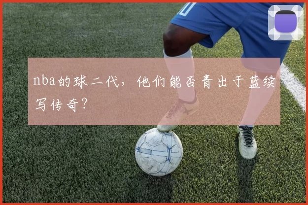 nba的球二代，他们能否青出于蓝续写传奇？