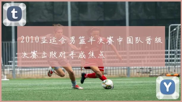 2010亚运会男篮半决赛中国队晋级决赛击败对手成焦点