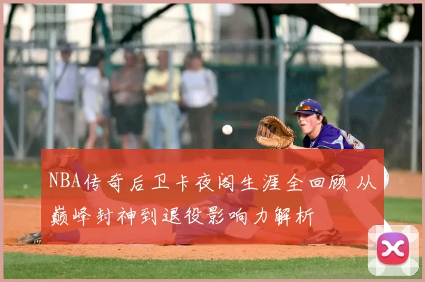 NBA传奇后卫卡夜阁生涯全回顾 从巅峰封神到退役影响力解析