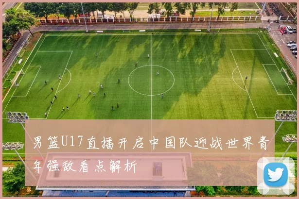 男篮U17直播开启中国队迎战世界青年强敌看点解析