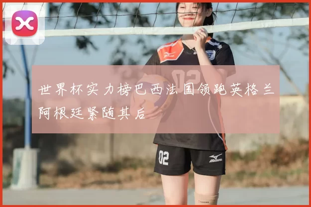 世界杯实力榜巴西法国领跑英格兰阿根廷紧随其后