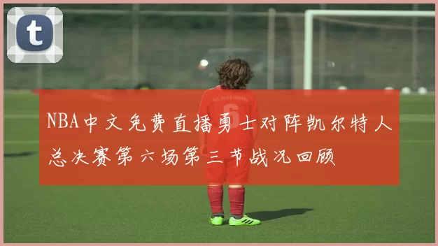 NBA中文免费直播勇士对阵凯尔特人总决赛第六场第三节战况回顾