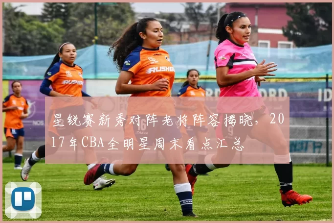 星锐赛新秀对阵老将阵容揭晓，2017年CBA全明星周末看点汇总