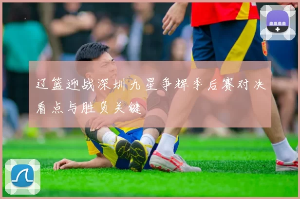 辽篮迎战深圳九星争辉季后赛对决看点与胜负关键