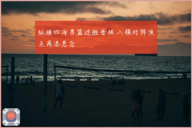 纵横四海男篮连胜晋级 八强对阵焦点再添悬念