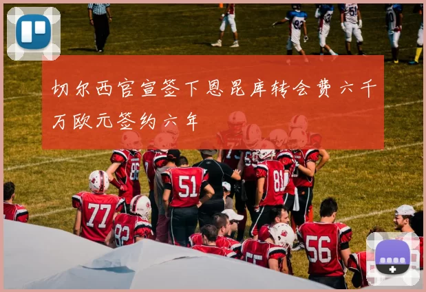 切尔西官宣签下恩昆库转会费六千万欧元签约六年