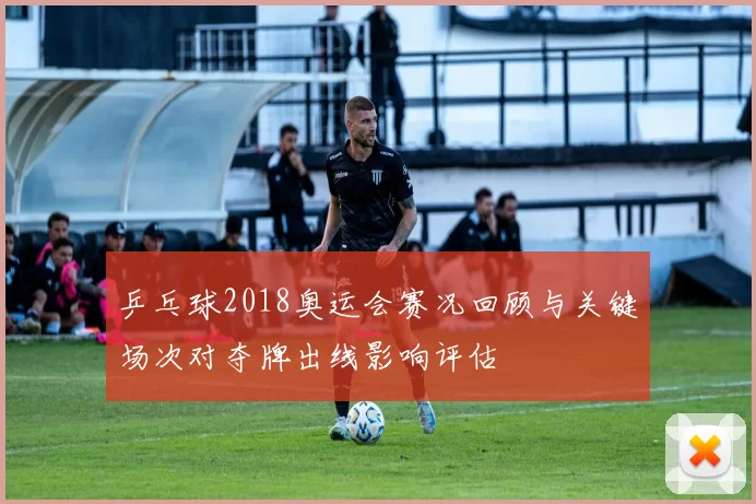 乒乓球2018奥运会赛况回顾与关键场次对夺牌出线影响评估